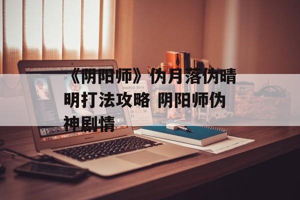 《阴阳师》伪月落伪晴明打法攻略 阴阳师伪神剧情