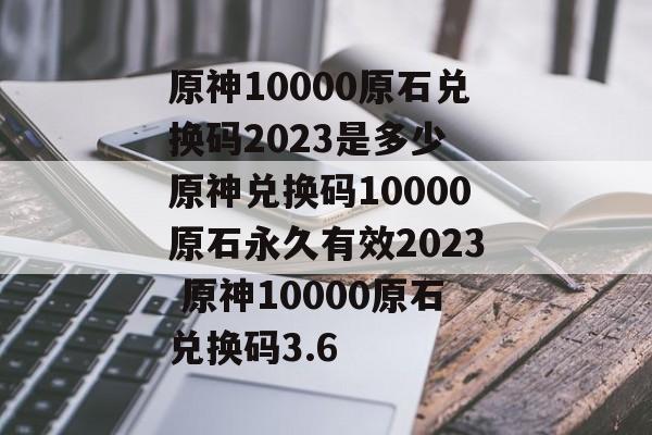 原神10000原石兑换码2023是多少 原神兑换码10000原石永久有效2023 原神10000原石兑换码3.6