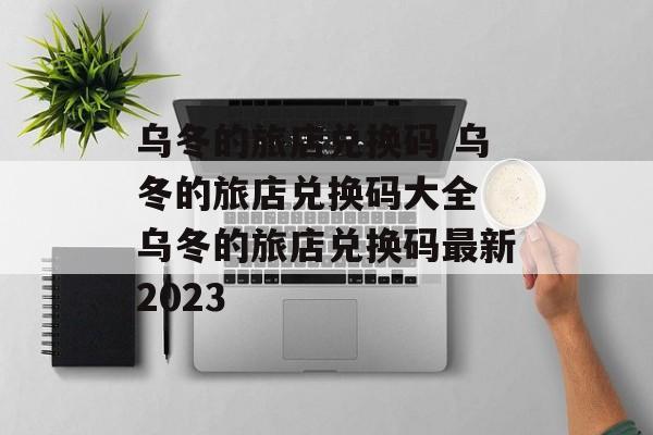乌冬的旅店兑换码 乌冬的旅店兑换码大全 乌冬的旅店兑换码最新2023