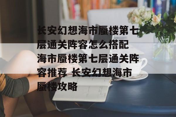 长安幻想海市蜃楼第七层通关阵容怎么搭配 海市蜃楼第七层通关阵容推荐 长安幻想海市蜃楼攻略