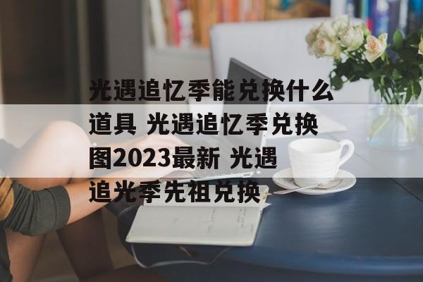 光遇追忆季能兑换什么道具 光遇追忆季兑换图2023最新 光遇追光季先祖兑换