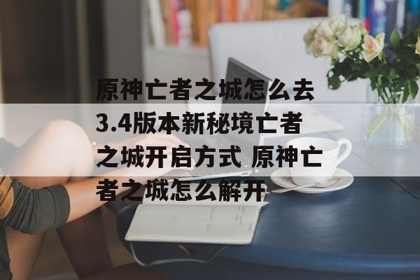 原神亡者之城怎么去 3.4版本新秘境亡者之城开启方式 原神亡者之城怎么解开
