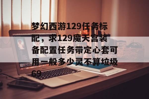 梦幻西游129任务标配,求129魔天宫装备配置任务带定心套可用一般多少灵不算垃圾69 梦幻西游129任务标配,求129魔天宫装备配置任务带定心套可用一般多少灵不算垃圾69