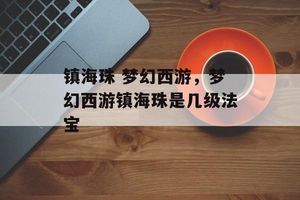 镇海珠 梦幻西游,梦幻西游镇海珠是几级法宝 镇海珠 梦幻西游,梦幻西游镇海珠是几级法宝