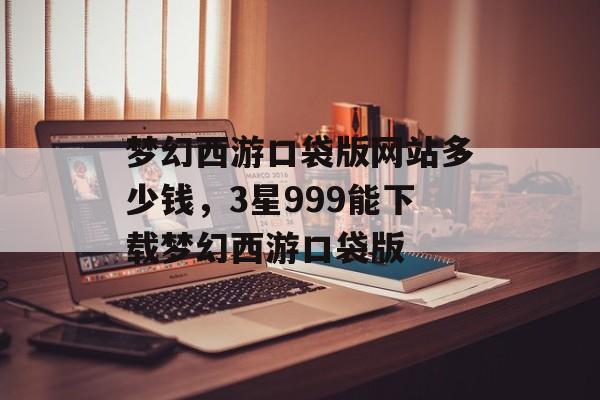 梦幻西游口袋版网站多少钱,3星999能下载梦幻西游口袋版 梦幻西游口袋版网站多少钱,3星999能下载梦幻西游口袋版