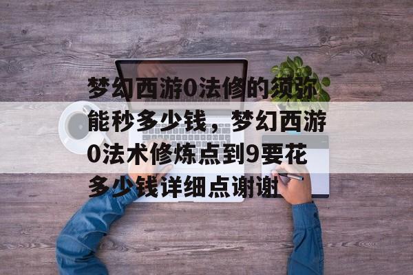 梦幻西游0法修的须弥能秒多少钱,梦幻西游0法术修炼点到9要花多少钱详细点谢谢 梦幻西游0法修的须弥能秒多少钱,梦幻西游0法术修炼点到9要花多少钱详细点谢谢
