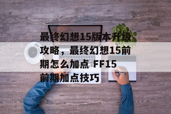 最终幻想15版本升级攻略,最终幻想15前期怎么加点 FF15前期加点技巧 最终幻想15版本升级攻略,最终幻想15前期怎么加点 FF15前期加点技巧