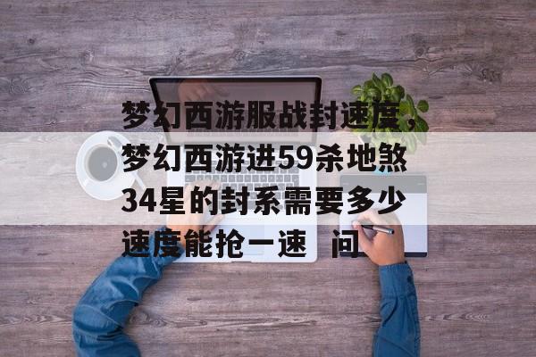 梦幻西游服战封速度，梦幻西游进59杀地煞34星的封系需要多少速度能抢一速  问