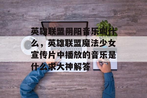 英雄联盟阴阳音乐叫什么,英雄联盟魔法少女宣传片中播放的音乐是什么求大神解答 英雄联盟阴阳音乐叫什么,英雄联盟魔法少女宣传片中播放的音乐是什么求大神解答