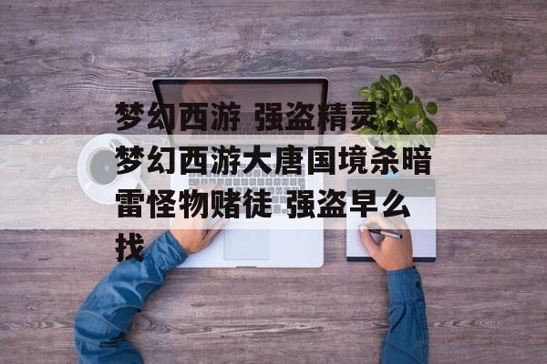 梦幻西游 强盗精灵,梦幻西游大唐国境杀暗雷怪物赌徒 强盗早么找 梦幻西游 强盗精灵,梦幻西游大唐国境杀暗雷怪物赌徒 强盗早么找