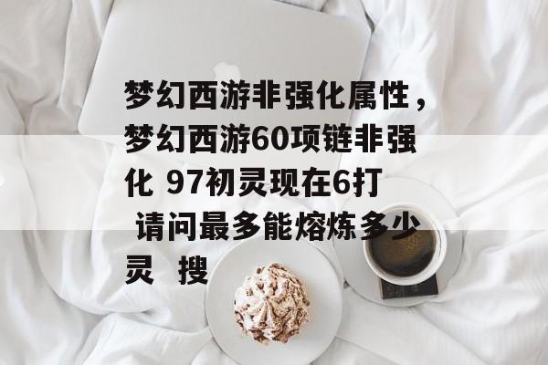梦幻西游非强化属性,梦幻西游60项链非强化 97初灵现在6打 请问最多能熔炼多少灵 搜 梦幻西游非强化属性,梦幻西游60项链非强化 97初灵现在6打 请问最多能熔炼多少灵 搜