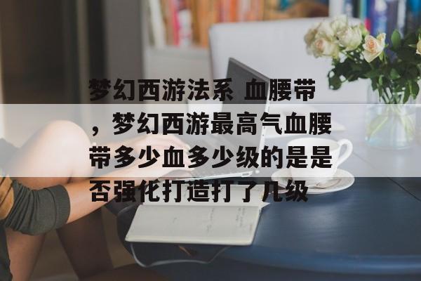 梦幻西游法系 血腰带,梦幻西游最高气血腰带多少血多少级的是是否强化打造打了几级 梦幻西游法系 血腰带,梦幻西游最高气血腰带多少血多少级的是是否强化打造打了几级