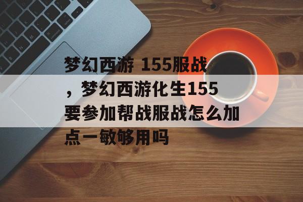 梦幻西游 155服战,梦幻西游化生155要参加帮战服战怎么加点一敏够用吗 梦幻西游 155服战,梦幻西游化生155要参加帮战服战怎么加点一敏够用吗