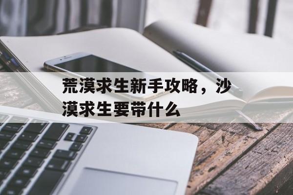 荒漠求生新手攻略,沙漠求生要带什么 荒漠求生新手攻略,沙漠求生要带什么