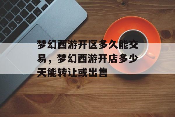 梦幻西游开区多久能交易,梦幻西游开店多少天能转让或出售 梦幻西游开区多久能交易,梦幻西游开店多少天能转让或出售