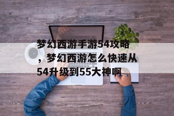 梦幻西游手游54攻略,梦幻西游怎么快速从54升级到55大神啊 梦幻西游手游54攻略,梦幻西游怎么快速从54升级到55大神啊