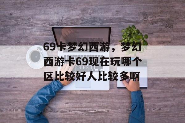 69卡梦幻西游,梦幻西游卡69现在玩哪个区比较好人比较多啊 69卡梦幻西游,梦幻西游卡69现在玩哪个区比较好人比较多啊
