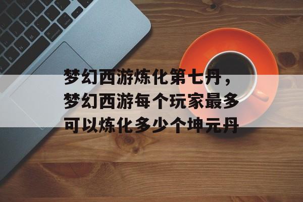 梦幻西游炼化第七丹，梦幻西游每个玩家最多可以炼化多少个坤元丹
