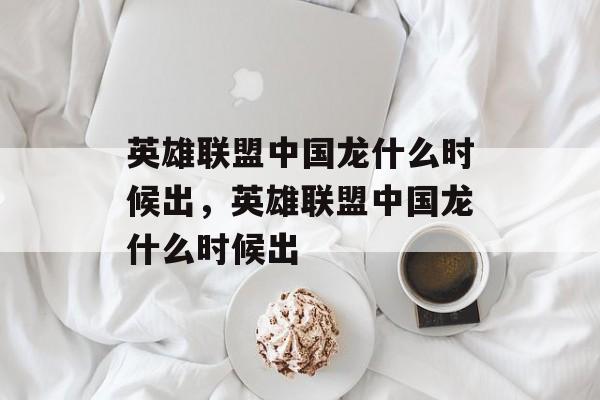 英雄联盟中国龙什么时候出,英雄联盟中国龙什么时候出 英雄联盟中国龙什么时候出,英雄联盟中国龙什么时候出