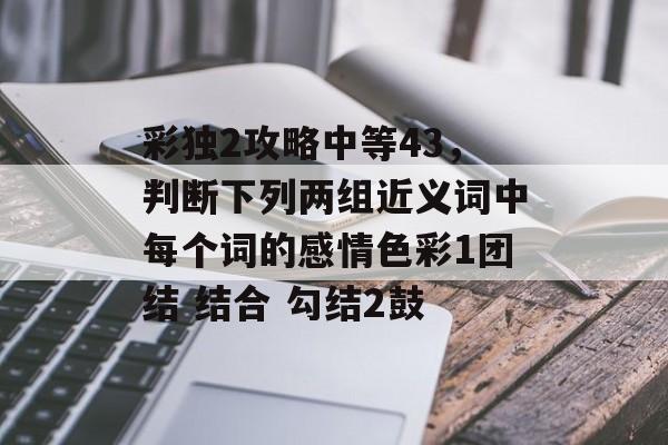 彩独2攻略中等43,判断下列两组近义词中每个词的感情色彩1团结 结合 勾结2鼓 彩独2攻略中等43,判断下列两组近义词中每个词的感情色彩1团结 结合 勾结2鼓