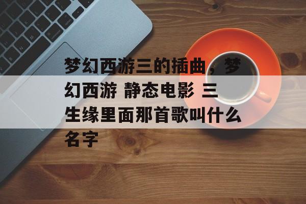 梦幻西游三的插曲,梦幻西游 静态电影 三生缘里面那首歌叫什么名字 梦幻西游三的插曲,梦幻西游 静态电影 三生缘里面那首歌叫什么名字