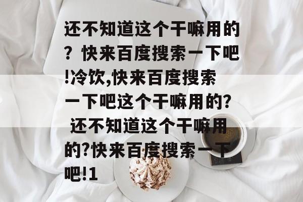 还不知道这个干嘛用的？快来百度搜索一下吧!冷饮,快来百度搜索一下吧这个干嘛用的？ 还不知道这个干嘛用的?快来百度搜索一下吧!1