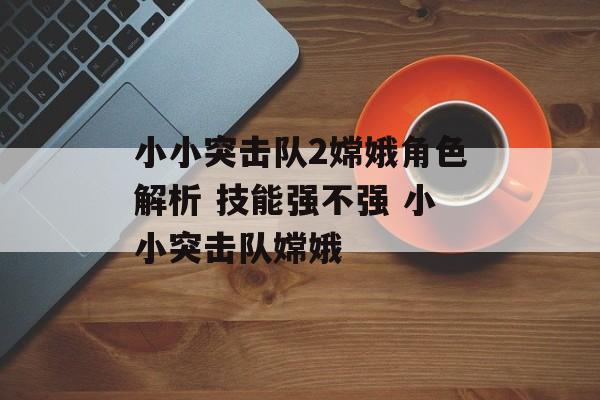 小小突击队2嫦娥角色解析 技能强不强 小小突击队嫦娥
