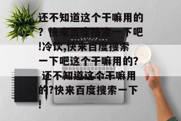 还不知道这个干嘛用的?快来百度搜索一下吧!冷饮,快来百度搜索一下吧这个干嘛用的? 还不知道这个干嘛用的?快来百度搜索一下!