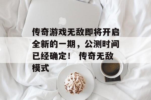 传奇游戏无敌即将开启全新的一期，公测时间已经确定！ 传奇无敌模式
