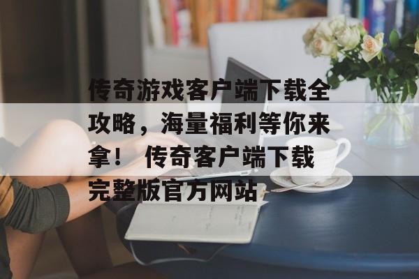 传奇游戏客户端下载全攻略，海量福利等你来拿！ 传奇客户端下载完整版官方网站