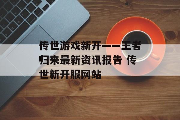 传世游戏新开——王者归来最新资讯报告 传世新开服网站