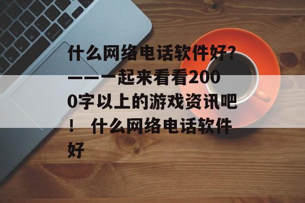 什么网络电话软件好？——一起来看看2000字以上的游戏资讯吧！ 什么网络电话软件好