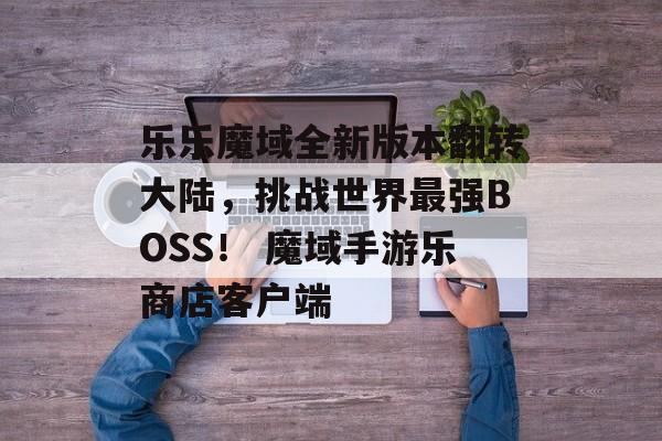 乐乐魔域全新版本翻转大陆，挑战世界最强BOSS！ 魔域手游乐商店客户端