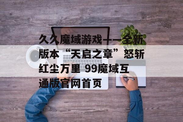 久久魔域游戏——全新版本“天启之章”怒斩红尘万里 99魔域互通版官网首页