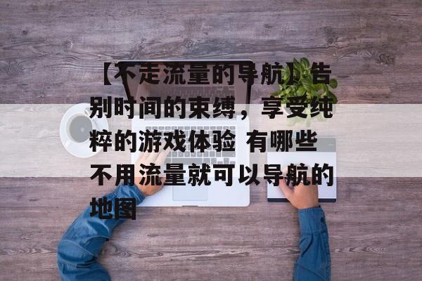 【不走流量的导航】告别时间的束缚，享受纯粹的游戏体验 有哪些不用流量就可以导航的地图