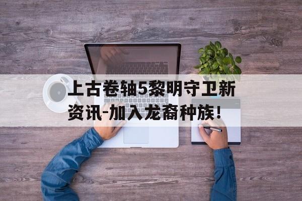 上古卷轴5黎明守卫新资讯-加入龙裔种族！