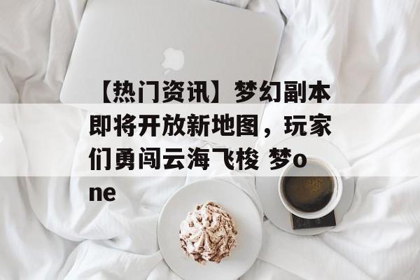 【热门资讯】梦幻副本即将开放新地图，玩家们勇闯云海飞梭 梦one