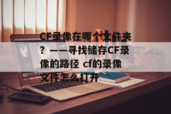 CF录像在哪个文件夹？——寻找储存CF录像的路径 cf的录像文件怎么打开