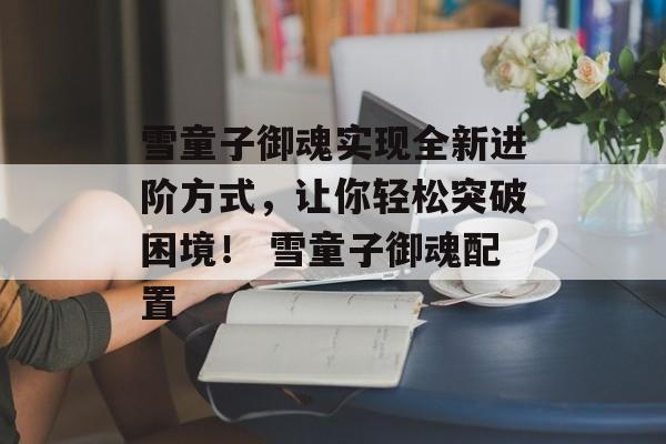 雪童子御魂实现全新进阶方式，让你轻松突破困境！ 雪童子御魂配置
