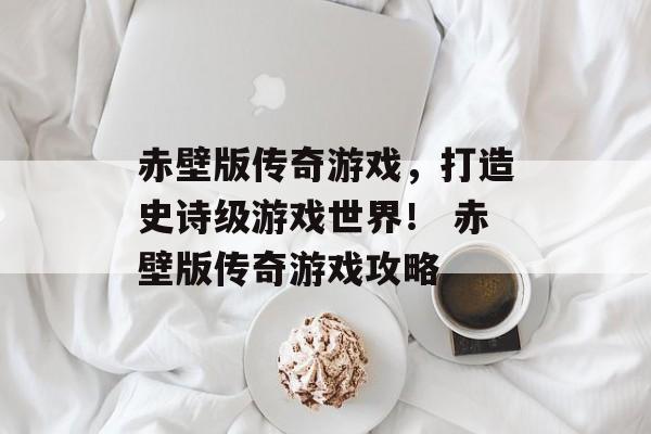 赤壁版传奇游戏，打造史诗级游戏世界！ 赤壁版传奇游戏攻略