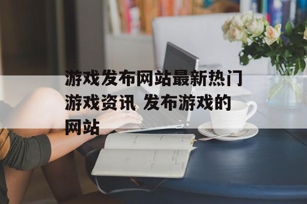 游戏发布网站最新热门游戏资讯 发布游戏的网站