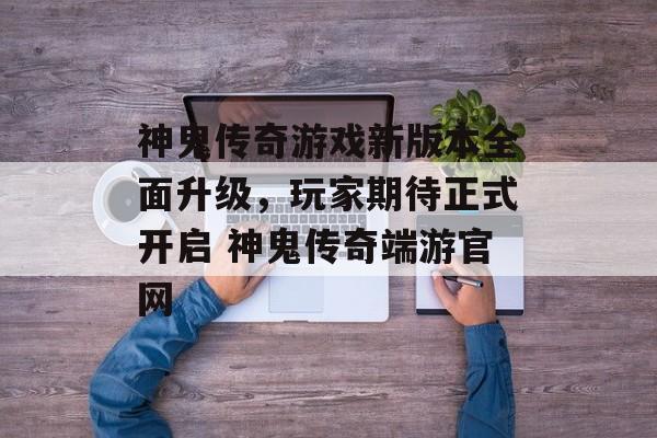 神鬼传奇游戏新版本全面升级，玩家期待正式开启 神鬼传奇端游官网