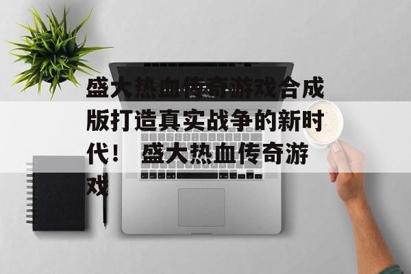 盛大热血传奇游戏合成版打造真实战争的新时代！ 盛大热血传奇游戏
