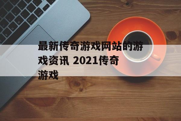 最新传奇游戏网站的游戏资讯 2021传奇游戏