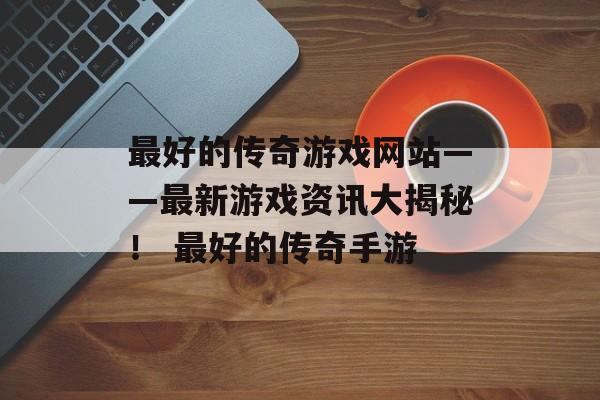 最好的传奇游戏网站——最新游戏资讯大揭秘！ 最好的传奇手游