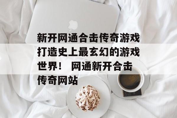 新开网通合击传奇游戏打造史上最玄幻的游戏世界！ 网通新开合击传奇网站