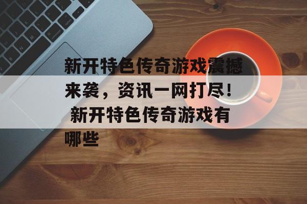 新开特色传奇游戏震撼来袭，资讯一网打尽！ 新开特色传奇游戏有哪些