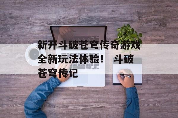 新开斗破苍穹传奇游戏全新玩法体验！ 斗破苍穹传记