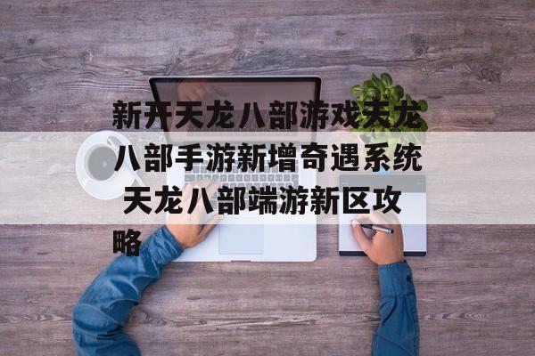 新开天龙八部游戏天龙八部手游新增奇遇系统 天龙八部端游新区攻略
