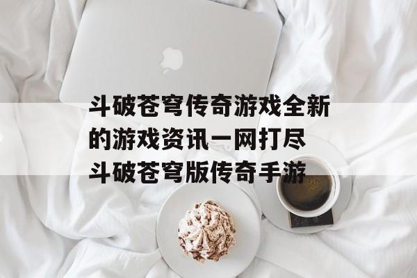 斗破苍穹传奇游戏全新的游戏资讯一网打尽 斗破苍穹版传奇手游